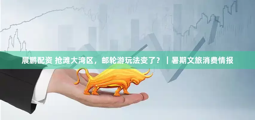 展鹏配资 抢滩大湾区，邮轮游玩法变了？｜暑期文旅消费情报