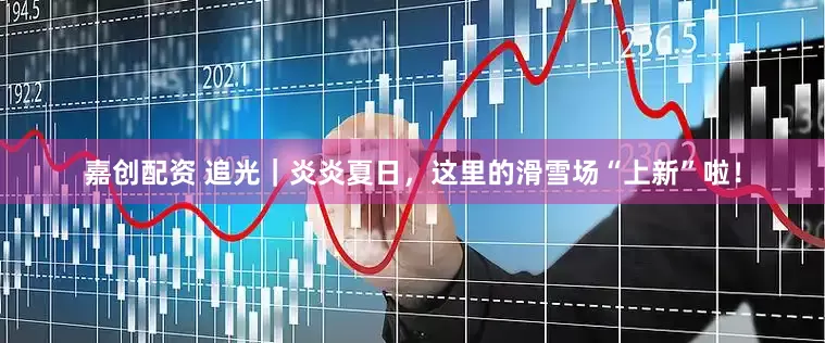 嘉创配资 追光｜炎炎夏日，这里的滑雪场“上新”啦！