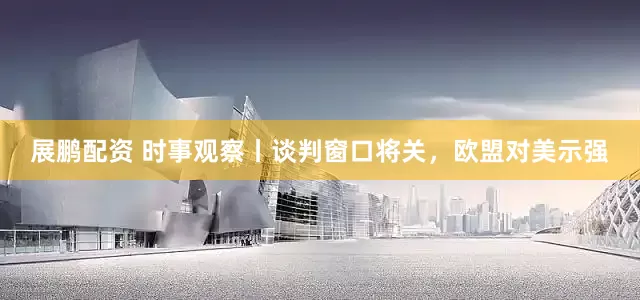 展鹏配资 时事观察丨谈判窗口将关，欧盟对美示强