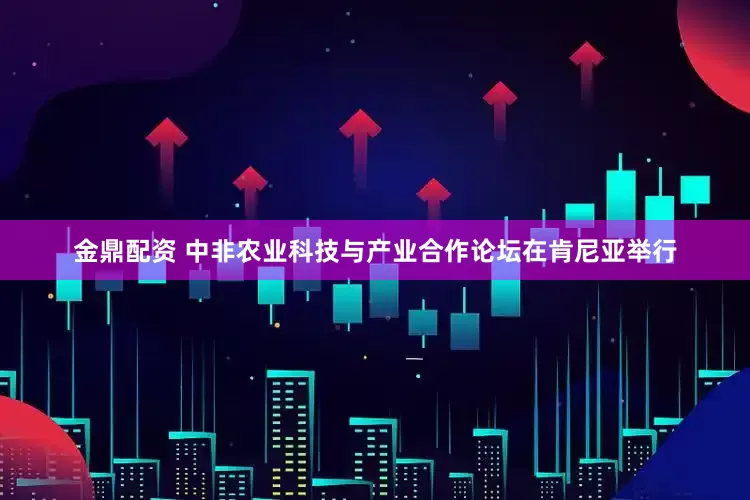 金鼎配资 中非农业科技与产业合作论坛在肯尼亚举行