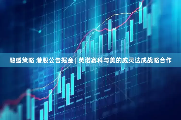 融盛策略 港股公告掘金 | 英诺赛科与美的威灵达成战略合作