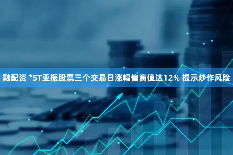 融配资 *ST亚振股票三个交易日涨幅偏离值达12% 提示炒作风险