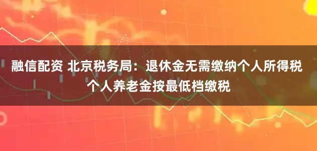 融信配资 北京税务局：退休金无需缴纳个人所得税 个人养老金按最低档缴税