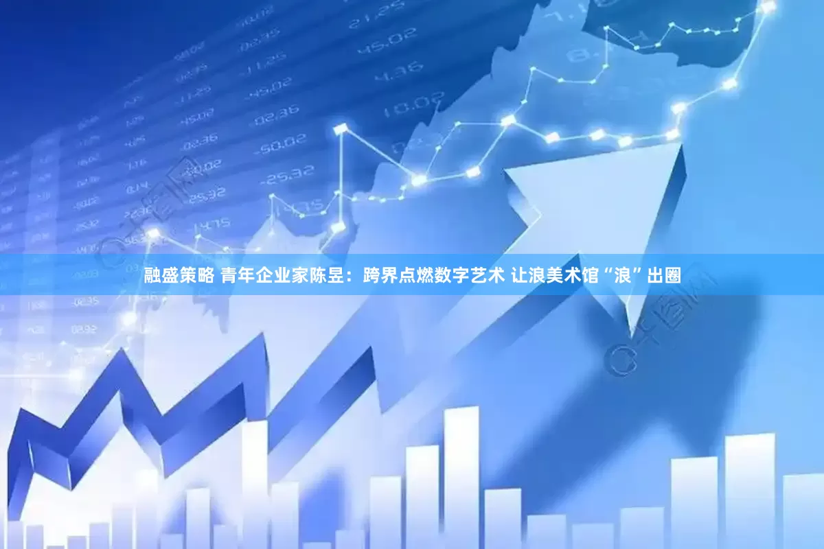 融盛策略 青年企业家陈昱：跨界点燃数字艺术 让浪美术馆“浪”出圈