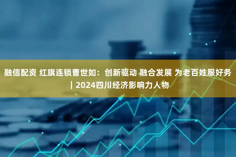 融信配资 红旗连锁曹世如：创新驱动 融合发展 为老百姓服好务｜2024四川经济影响力人物