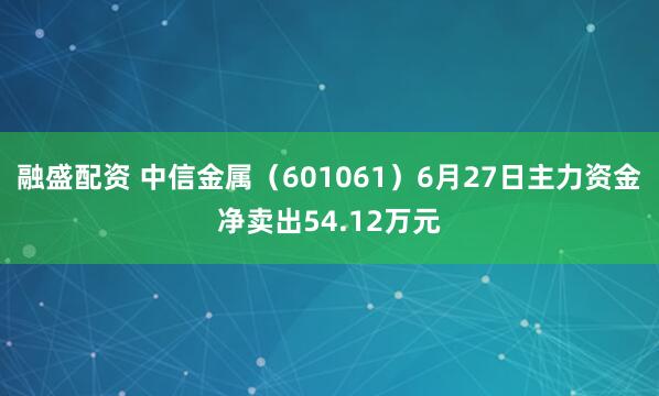 融盛配资 中信金属（601061）6月27日主力资金净卖出54.12万元