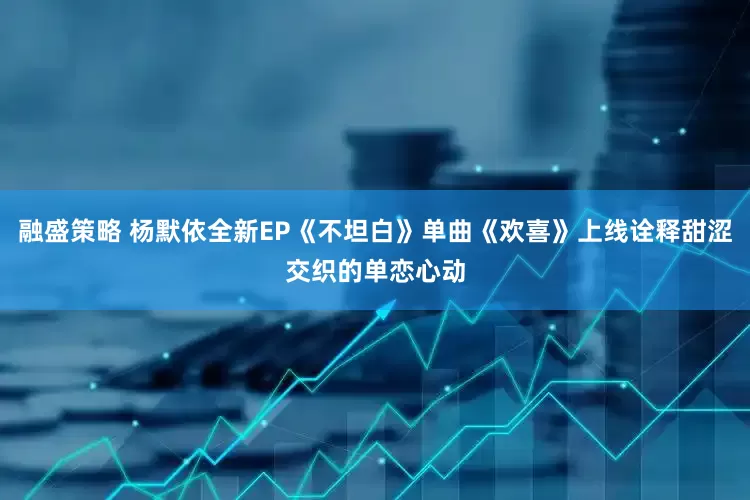 融盛策略 杨默依全新EP《不坦白》单曲《欢喜》上线诠释甜涩交织的单恋心动
