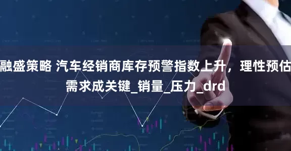 融盛策略 汽车经销商库存预警指数上升，理性预估需求成关键_销量_压力_drd