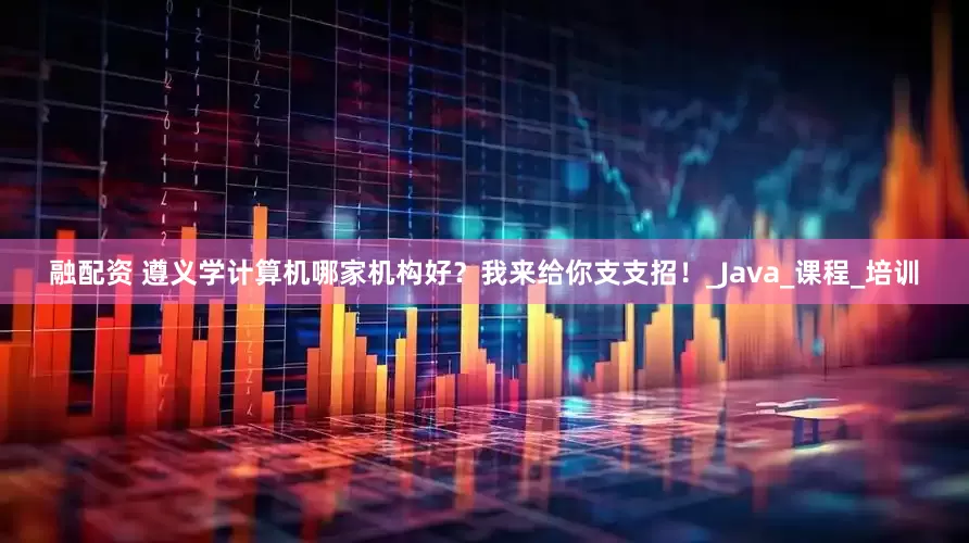 融配资 遵义学计算机哪家机构好？我来给你支支招！_Java_课程_培训