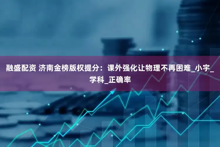 融盛配资 济南金榜版权提分：课外强化让物理不再困难_小宇_学科_正确率