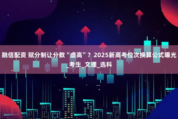 融信配资 赋分制让分数“虚高”？2025新高考位次换算公式曝光_考生_文理_选科