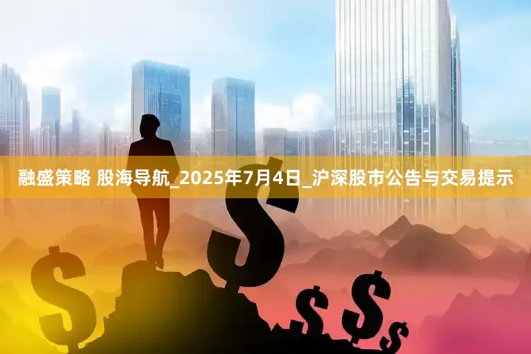 融盛策略 股海导航_2025年7月4日_沪深股市公告与交易提示