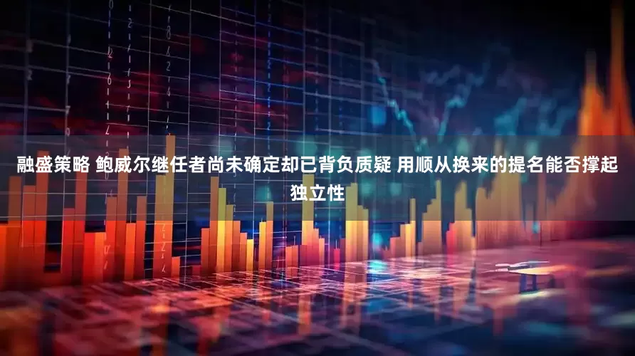 融盛策略 鲍威尔继任者尚未确定却已背负质疑 用顺从换来的提名能否撑起独立性