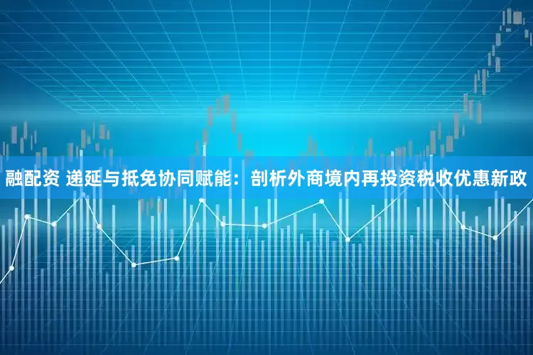 融配资 递延与抵免协同赋能：剖析外商境内再投资税收优惠新政