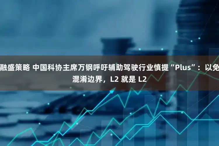融盛策略 中国科协主席万钢呼吁辅助驾驶行业慎提“Plus”：以免混淆边界，L2 就是 L2