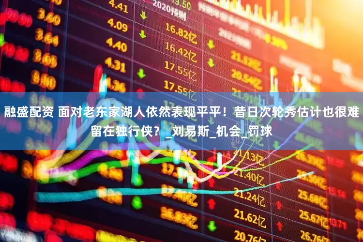 融盛配资 面对老东家湖人依然表现平平！昔日次轮秀估计也很难留在独行侠？_刘易斯_机会_罚球