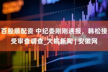 百股顺配资 中纪委刚刚通报，韩松接受审查调查_大皖新闻 | 安徽网