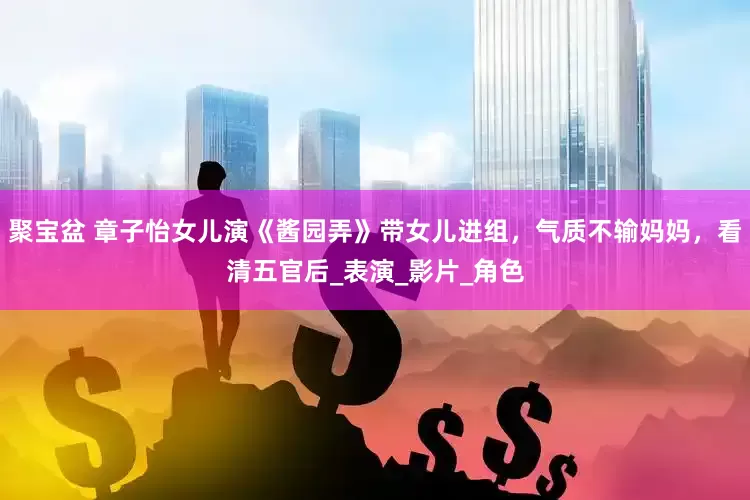 聚宝盆 章子怡女儿演《酱园弄》带女儿进组，气质不输妈妈，看清五官后_表演_影片_角色