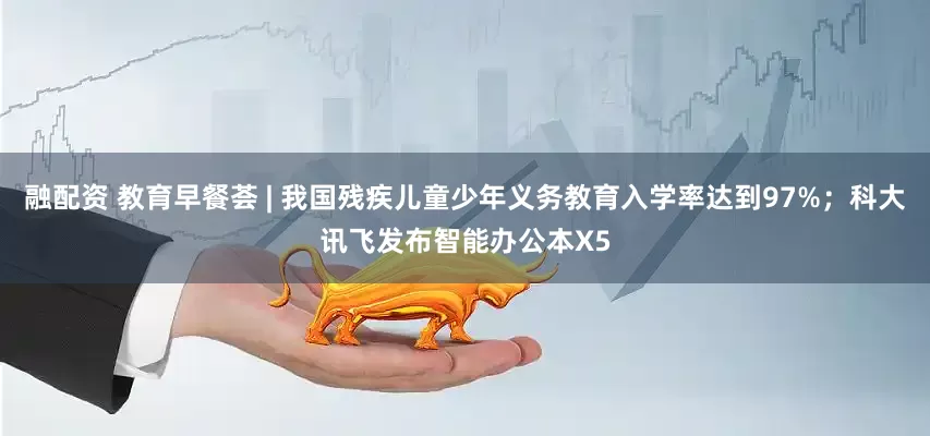 融配资 教育早餐荟 | 我国残疾儿童少年义务教育入学率达到97%；科大讯飞发布智能办公本X5