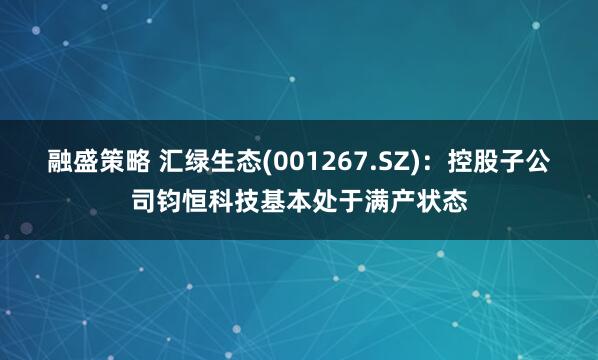 融盛策略 汇绿生态(001267.SZ)：控股子公司钧恒科技基本处于满产状态