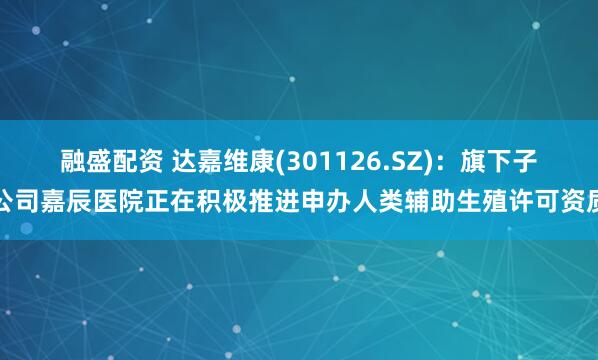 融盛配资 达嘉维康(301126.SZ)：旗下子公司嘉辰医院正在积极推进申办人类辅助生殖许可资质