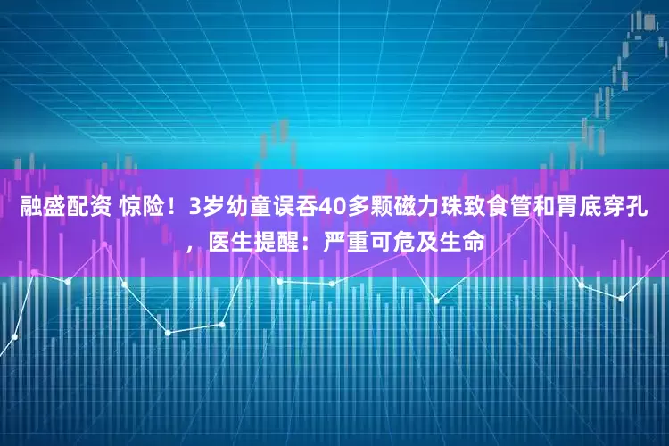 融盛配资 惊险！3岁幼童误吞40多颗磁力珠致食管和胃底穿孔，医生提醒：严重可危及生命