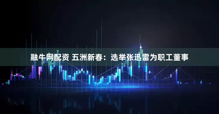 融牛网配资 五洲新春：选举张迅雷为职工董事