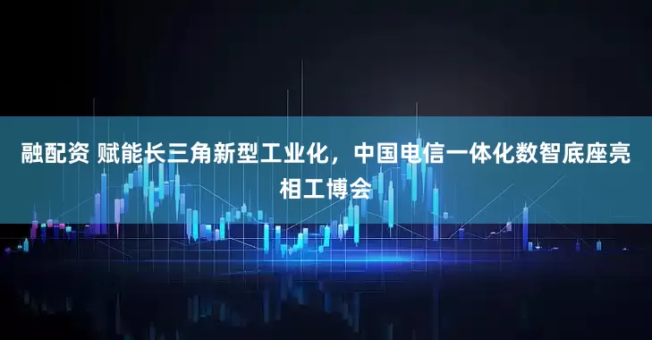 融配资 赋能长三角新型工业化，中国电信一体化数智底座亮相工博会