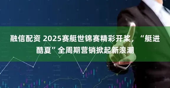 融信配资 2025赛艇世锦赛精彩开桨，“艇进酷夏”全周期营销掀起新浪潮