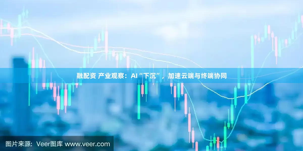 融配资 产业观察：AI“下沉”，加速云端与终端协同
