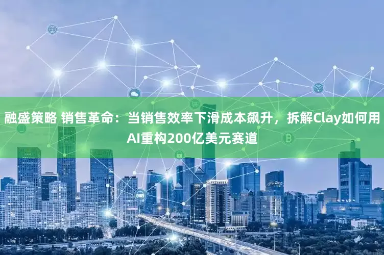 融盛策略 销售革命：当销售效率下滑成本飙升，拆解Clay如何用AI重构200亿美元赛道