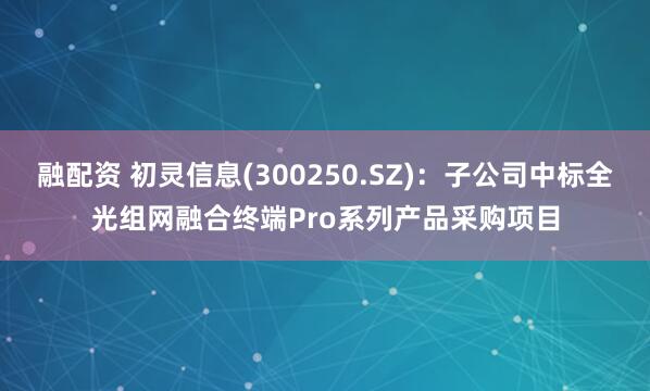 融配资 初灵信息(300250.SZ)：子公司中标全光组网融合终端Pro系列产品采购项目