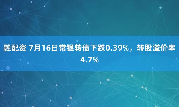 融配资 7月16日常银转债下跌0.39%，转股溢价率4.7%