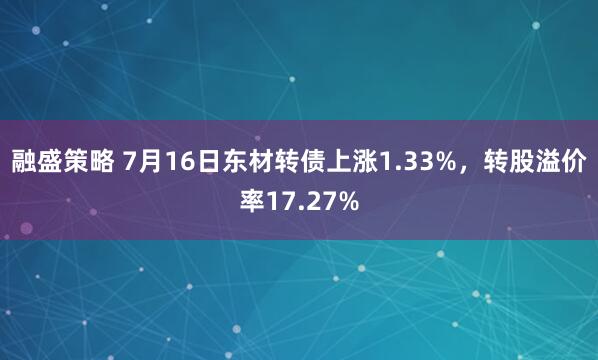 融盛策略 7月16日东材转债上涨1.33%，转股溢价率17.27%