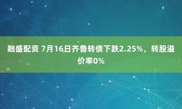 融盛配资 7月16日齐鲁转债下跌2.25%，转股溢价率0%