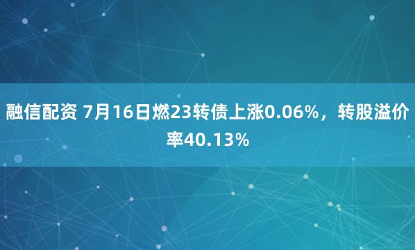 融信配资 7月16日燃23转债上涨0.06%，转股溢价率40.13%