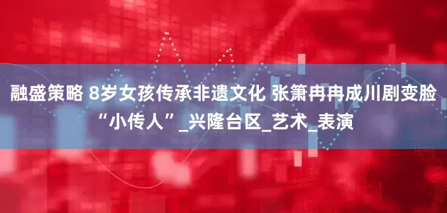融盛策略 8岁女孩传承非遗文化 张箫冉冉成川剧变脸“小传人”_兴隆台区_艺术_表演