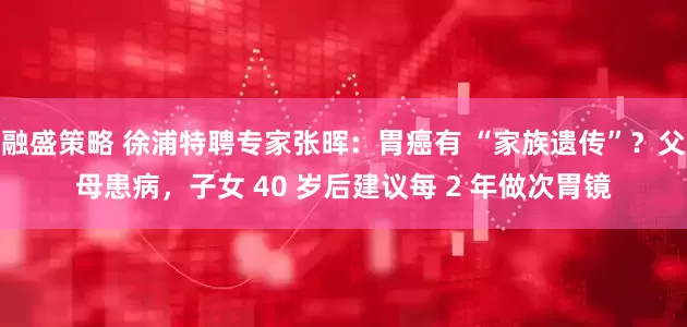 融盛策略 徐浦特聘专家张晖：胃癌有 “家族遗传”？父母患病，子女 40 岁后建议每 2 年做次胃镜