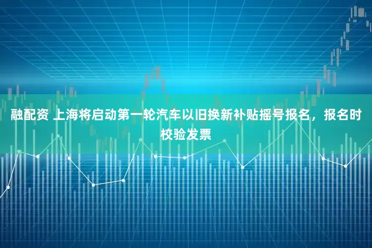 融配资 上海将启动第一轮汽车以旧换新补贴摇号报名，报名时校验发票