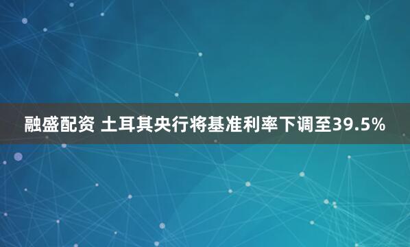 融盛配资 土耳其央行将基准利率下调至39.5%
