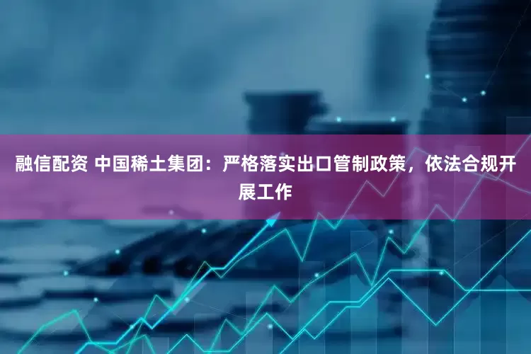 融信配资 中国稀土集团：严格落实出口管制政策，依法合规开展工作