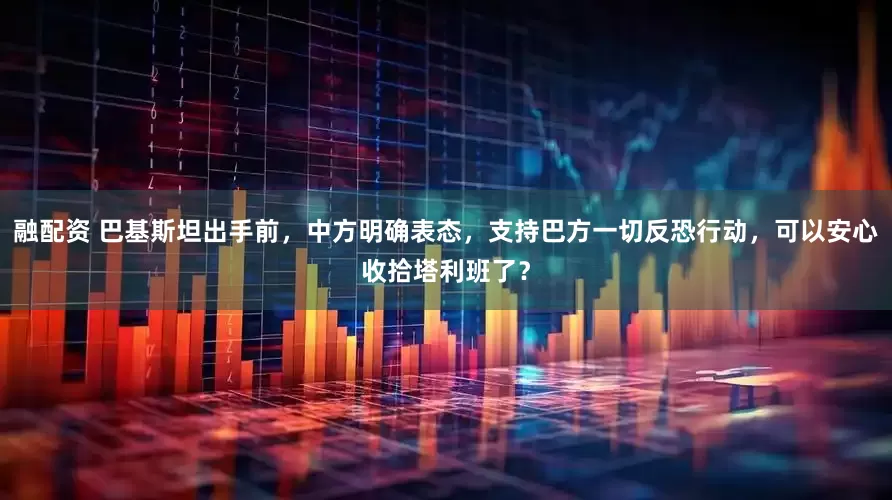 融配资 巴基斯坦出手前，中方明确表态，支持巴方一切反恐行动，可以安心收拾塔利班了？