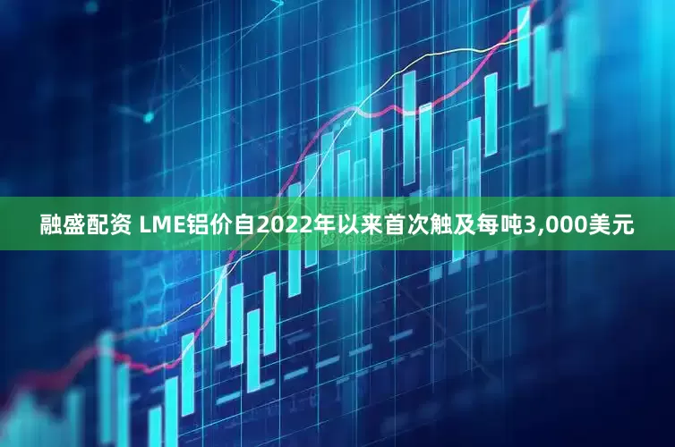 融盛配资 LME铝价自2022年以来首次触及每吨3,000美元