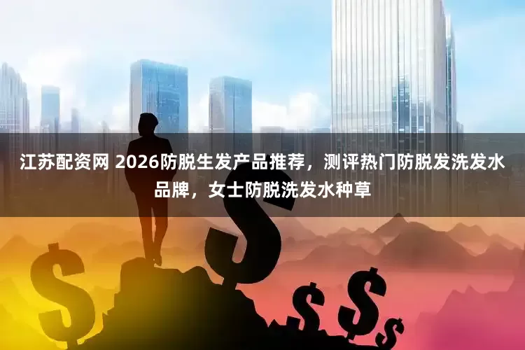 江苏配资网 2026防脱生发产品推荐，测评热门防脱发洗发水品牌，女士防脱洗发水种草