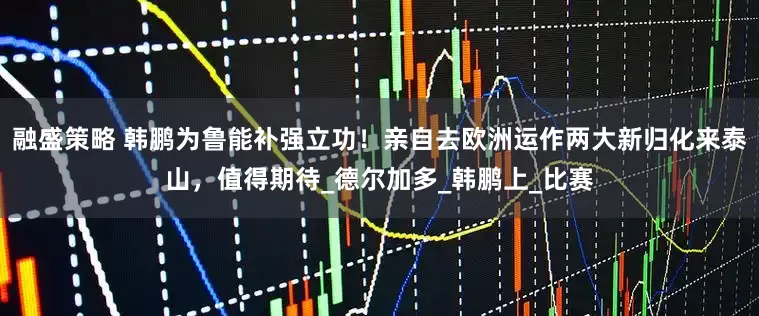 融盛策略 韩鹏为鲁能补强立功！亲自去欧洲运作两大新归化来泰山，值得期待_德尔加多_韩鹏上_比赛