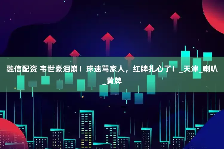 融信配资 韦世豪泪崩！球迷骂家人，红牌扎心了！_天津_喇叭_黄牌