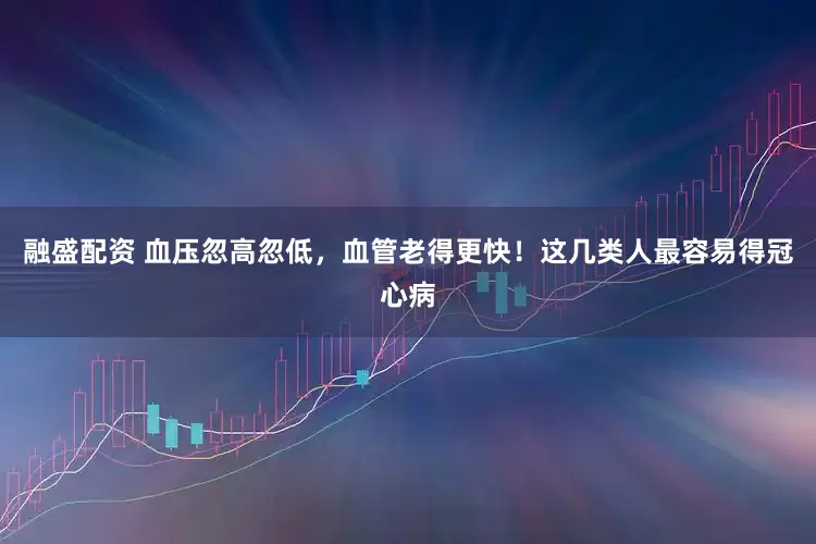 融盛配资 血压忽高忽低，血管老得更快！这几类人最容易得冠心病