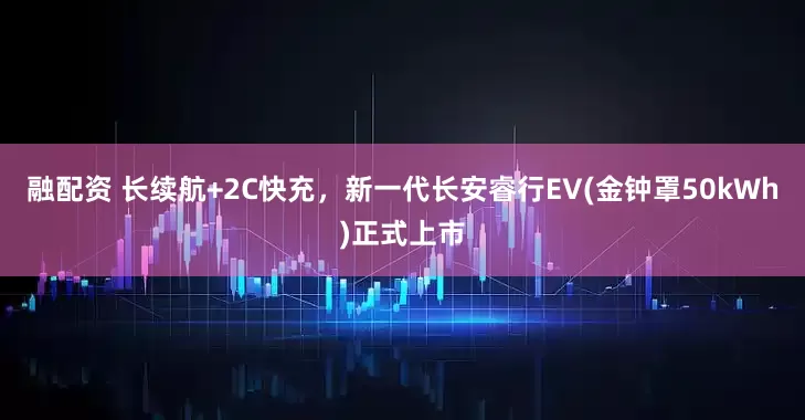 融配资 长续航+2C快充，新一代长安睿行EV(金钟罩50kWh)正式上市
